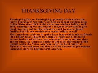 THANKSGIVING DAY Thanksgiving Day, or Thanksgiving, presently celebrated on the fourth Thursday in November, has been an annual tradition in the United States since 1863. It did not become a federal holiday until 1941. Thanksgiving was historically a religious observation to give thanks to Jesus, and is still celebrated as such by some religious families, but it is now considered a secular holiday as well. Most Americans celebrate by gathering at home with family or friends for a holiday feast. Though the holiday's origins can be traced to harvest festivals which have been celebrated in many cultures since ancient times, the American holiday is tied to the deliverance of the English settlers by Native Americans after the harsh winter at Plymouth, Massachusetts and that event has become the pre-eminent foundation story for English North America. 