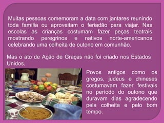 Muitas pessoas comemoram a data com jantares reunindo
toda família ou aproveitam o feriadão para viajar. Nas
escolas as crianças costumam fazer peças teatrais
mostrando peregrinos e nativos norte-americanos
celebrando uma colheita de outono em comunhão.

Mas o ato de Ação de Graças não foi criado nos Estados
Unidos.
                             Povos antigos como os
                             gregos, judeus e chineses
                             costumavam fazer festivais
                             no período do outono que
                             duravam dias agradecendo
                             pela colheita e pelo bom
                             tempo.
 