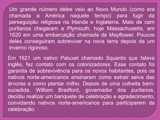 Um grande número deles veio ao Novo Mundo (como era
chamada a América naquele tempo) para fugir da
perseguição religiosa na Irlanda e Inglaterra. Mais de cem
puritanos chegaram a Plymouth, hoje Massachusetts, em
1620 em uma embarcação chamada de Mayflower. Poucos
deles conseguiram sobreviver na nova terra depois de um
inverno rigoroso.
Em 1621 um nativo Patuxet chamado Squanto que falava
inglês, fez contato com os colonizadores. Esse contato foi
garantia de sobrevivência para os novos habitantes, pois os
nativos norte-americanos ensinaram como extrair seiva das
árvores e como plantar milho. Depois de uma colheita bem-
sucedida, William Bradford, governador dos puritanos,
decidiu realizar um banquete de celebração e agradecimento,
convidando nativos norte-americanos para participarem da
celebração.
 
