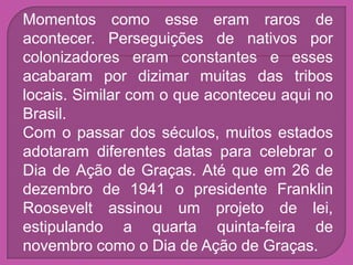 Momentos como esse eram raros de
acontecer. Perseguições de nativos por
colonizadores eram constantes e esses
acabaram por dizimar muitas das tribos
locais. Similar com o que aconteceu aqui no
Brasil.
Com o passar dos séculos, muitos estados
adotaram diferentes datas para celebrar o
Dia de Ação de Graças. Até que em 26 de
dezembro de 1941 o presidente Franklin
Roosevelt assinou um projeto de lei,
estipulando a quarta quinta-feira de
novembro como o Dia de Ação de Graças.
 