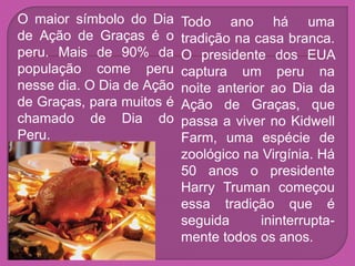 O maior símbolo do Dia     Todo ano há uma
de Ação de Graças é o      tradição na casa branca.
peru. Mais de 90% da       O presidente dos EUA
população come peru        captura um peru na
nesse dia. O Dia de Ação   noite anterior ao Dia da
de Graças, para muitos é   Ação de Graças, que
chamado de Dia do          passa a viver no Kidwell
Peru.                      Farm, uma espécie de
                           zoológico na Virgínia. Há
                           50 anos o presidente
                           Harry Truman começou
                           essa tradição que é
                           seguida      ininterrupta-
                           mente todos os anos.
 