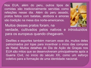 Nos EUA, além do peru, outros tipos de
comidas são tradicionalmente servidas como
refeições nesse dia. Além do peru assado,
pratos feitos com batatas, abóbora e amoras
são tradição na mesa dos norte-americanos.
Muitos desses pratos foram, na
verdade, cultivados pelos nativos e introduzidos
para os europeus quando chegavam.
Desfiles e esportes também marcam esse dia, muitos deles
patrocinados por lojas para incentivar o início das compras
de Natal. Muitos detalhes do Dia de Ação de Graças nos
EUA são mitos que se desenvolveram principalmente após a
Guerra Civil, no início do século XX, como um esforço
coletivo para a formação de uma identidade nacional.
 
