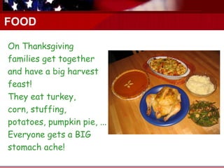FOOD

On Thanksgiving
families get together
and have a big harvest
feast!
They eat turkey,
corn, stuffing,
potatoes, pumpkin pie, ...
Everyone gets a BIG
stomach ache!
 