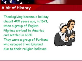 A bit of History
   .

 Thanksgiving became a holiday
 almost 400 years ago, in 1621,
 when a group of English
 Pilgrims arrived to America
 and settled in 1620.
 They were a group of Puritans
 who escaped from England
 due to their religion believes.
 