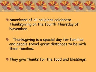 Americans of all religions celebrate
Thanksgiving on the fourth Thursday of
November.
Thanksgiving is a special day for families
and people travel great distances to be with
their families.
They give thanks for the food and blessings.