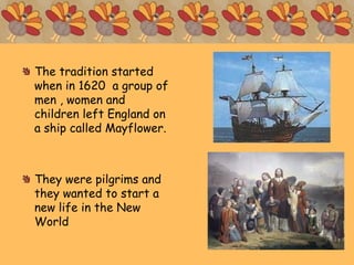 The tradition started
when in 1620 a group of
men , women and
children left England on
a ship called Mayflower.
They were pilgrims and
they wanted to start a
new life in the New
World