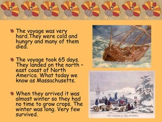 The voyage was very
hard.They were cold and
hungry and many of them
died.
The voyage took 65 days.
They landed on the north –
east coast of North
America. What today we
know as Massachusetts.
When they arrived it was
almost winter so they had
no time to grow crops. The
winter was long. Very few
survived.