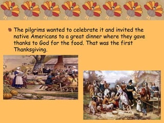 The pilgrims wanted to celebrate it and invited the
native Americans to a great dinner where they gave
thanks to God for the food. That was the first
Thanksgiving.