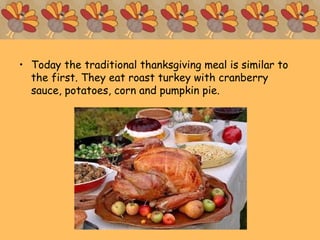 • Today the traditional thanksgiving meal is similar to
the first. They eat roast turkey with cranberry
sauce, potatoes, corn and pumpkin pie.