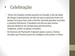 • Celebração
• Tanto nos Estados Unidos quanto no Canadá, o Dia de Ação
de Graças é geralmente um dia em que as pessoas tiram um
tempo livre para ficar com a família, fazendo grandes reuniões
e jantares familiares. É também um dia em que muitas
pessoas dedicam seu tempo para pensamentos
religiosos, cultos na igreja e orações.
• Os homens de Plymouth matavam patos e perus. Outras
comidas que fizeram parte do cardápio eram peixes e milho.

 