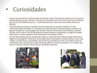 • Curiosidades
• Existe uma cerimônia no Dia de Ação de Graças, onde o Presidente americano em exercício
perdoa dois perus (um oficial e um reserva), salvando assim os animais do mesmo destino
dos outros 46 milhões de perus - a estimativa de perus que são consumidos durante o
feriado.
• O Dia de Ação de Graças é também muito conhecido por grandes desfiles. O mais
conhecido desfile de todos é o da Macy's em Nova Iorque, onde participam centenas de
figuras mediáticas e personagens do mundo infantil e da fantasia como Mickey, Homem
Aranha, entre outros. No Dia de Ação de Graças também é disputado um jogo de futebol
americano, um dos esportes mais apreciados nos Estados Unidos.
• A Sexta-feira depois do dia de Ação de Graças é conhecida como Black Friday (Sexta-feira
Negra em português). Nesse dia, várias lojas fazem promoções surpreendentes, e por esse
motivo, as lojas ficam superlotadas, de tal forma que todos os anos, há sempre casos de
confrontos entre clientes que lutam tentando obter os mesmos produtos, ou pessoas que
passam mal por estarem nesse tipo de condições adversas.

 