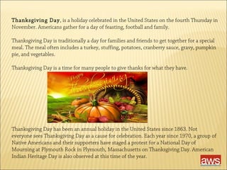 Thanksgiving Day, is a holiday celebrated in the United States on the fourth Thursday in 
November. Americans gather for a day of feasting, football and family. 
Thanksgiving Day is traditionally a day for families and friends to get together for a special 
meal. The meal often includes a turkey, stuffing, potatoes, cranberry sauce, gravy, pumpkin 
pie, and vegetables. 
Thanksgiving Day is a time for many people to give thanks for what they have. 
Thanksgiving Day has been an annual holiday in the United States since 1863. Not 
everyone sees Thanksgiving Day as a cause for celebration. Each year since 1970, a group of 
Native Americans and their supporters have staged a protest for a National Day of 
Mourning at Plymouth Rock in Plymouth, Massachusetts on Thanksgiving Day. American 
Indian Heritage Day is also observed at this time of the year. 
 