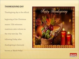 Thanksgiving day is the official 
beginning of the Christmas 
season. USA witnesses 
maximum sales volume on 
the very nest day. The 
following Friday after 
thanksgiving is famously 
known as 'Black Friday'. 
 