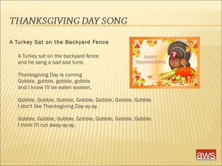A Turkey Sat on the Backyard Fence 
A Turkey sat on the backyard fence 
and he sang a sad sad tune. 
Thanksgiving Day is coming 
Gobble, gobble, gobble, gobble 
and I know I'll be eaten soooon, 
Gobble, Gobble, Gobble, Gobble, Gobble, Gobble, Gobble 
I don't like Thanksgiving Day-ay-ay. 
Gobble, Gobble, Gobble, Gobble, Gobble, Gobble, Gobble 
I think I'll run away-ay-ay. 
 