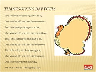 Five little turkeys standing at the door, 
One waddled off, and then there were four. 
Four little turkeys sitting near a tree, 
One waddled off, and then there were three. 
Three little turkeys with nothing to do, 
One waddled off, and then there were two. 
Two little turkeys in the morning sun, 
One waddled off, and then there was one. 
One little turkey better run away, 
For soon it will be Thanksgiving Day. 
 