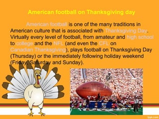 American football on Thanksgiving day 
American football is one of the many traditions in 
American culture that is associated with Thanksgiving Day. 
Virtually every level of football, from amateur and high school 
to college and the NFL (and even the CFL on 
Canadian Thanksgiving), plays football on Thanksgiving Day 
(Thursday) or the immediately following holiday weekend 
(Friday, Saturday and Sunday). 
 