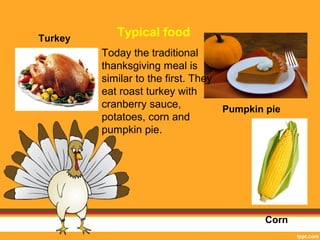 Turkey Typical food 
Pumpkin pie 
Corn 
Today the traditional 
thanksgiving meal is 
similar to the first. They 
eat roast turkey with 
cranberry sauce, 
potatoes, corn and 
pumpkin pie. 
