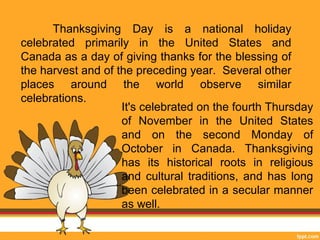 Thanksgiving Day is a national holiday 
celebrated primarily in the United States and 
Canada as a day of giving thanks for the blessing of 
the harvest and of the preceding year. Several other 
places around the world observe similar 
celebrations. 
It's celebrated on the fourth Thursday 
of November in the United States 
and on the second Monday of 
October in Canada. Thanksgiving 
has its historical roots in religious 
and cultural traditions, and has long 
been celebrated in a secular manner 
as well. 
 