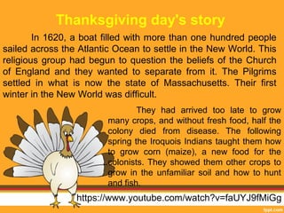 Thanksgiving day's story 
In 1620, a boat filled with more than one hundred people 
sailed across the Atlantic Ocean to settle in the New World. This 
religious group had begun to question the beliefs of the Church 
of England and they wanted to separate from it. The Pilgrims 
settled in what is now the state of Massachusetts. Their first 
winter in the New World was difficult. 
They had arrived too late to grow 
many crops, and without fresh food, half the 
colony died from disease. The following 
spring the Iroquois Indians taught them how 
to grow corn (maize), a new food for the 
colonists. They showed them other crops to 
grow in the unfamiliar soil and how to hunt 
and fish. 
https://www.youtube.com/watch?v=faUYJ9fMiGg 
 