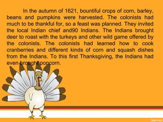 In the autumn of 1621, bountiful crops of corn, barley, 
beans and pumpkins were harvested. The colonists had 
much to be thankful for, so a feast was planned. They invited 
the local Indian chief and90 Indians. The Indians brought 
deer to roast with the turkeys and other wild game offered by 
the colonists. The colonists had learned how to cook 
cranberries and different kinds of corn and squash dishes 
from the Indians. To this first Thanksgiving, the Indians had 
even brought popcorn. 
 