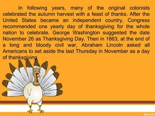 In following years, many of the original colonists 
celebrated the autumn harvest with a feast of thanks. After the 
United States became an independent country, Congress 
recommended one yearly day of thanksgiving for the whole 
nation to celebrate. George Washington suggested the date 
November 26 as Thanksgiving Day. Then in 1863, at the end of 
a long and bloody civil war, Abraham Lincoln asked all 
Americans to set aside the last Thursday in November as a day 
of thanksgiving 
 