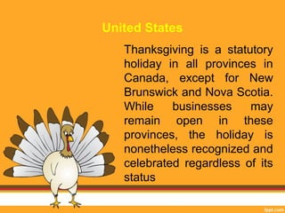 United States 
Thanksgiving is a statutory 
holiday in all provinces in 
Canada, except for New 
Brunswick and Nova Scotia. 
While businesses may 
remain open in these 
provinces, the holiday is 
nonetheless recognized and 
celebrated regardless of its 
status 
 