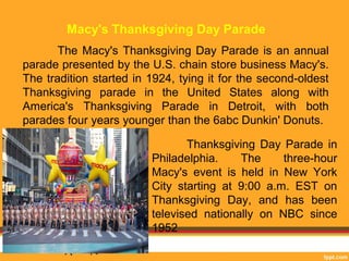 Macy's Thanksgiving Day Parade 
The Macy's Thanksgiving Day Parade is an annual 
parade presented by the U.S. chain store business Macy's. 
The tradition started in 1924, tying it for the second-oldest 
Thanksgiving parade in the United States along with 
America's Thanksgiving Parade in Detroit, with both 
parades four years younger than the 6abc Dunkin' Donuts. 
Thanksgiving Day Parade in 
Philadelphia. The three-hour 
Macy's event is held in New York 
City starting at 9:00 a.m. EST on 
Thanksgiving Day, and has been 
televised nationally on NBC since 
1952 
 