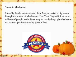 Parade in Manhattan 
Annually the department store chain Macy's makes a big parade through the streets of Manhattan, New York City, which attracts millions of people to the Broadway to see the huge giant balloons and witness performances by guest artists.  