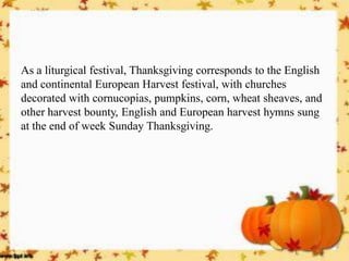 As a liturgical festival, Thanksgiving corresponds to the English and continental European Harvest festival, with churches decorated with cornucopias, pumpkins, corn, wheat sheaves, and other harvest bounty, English and European harvest hymns sung at the end of week Sunday Thanksgiving. 
 