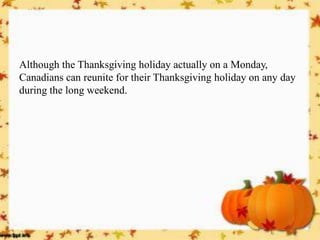 Although the Thanksgiving holiday actually on a Monday, Canadians can reunite for their Thanksgiving holiday on any day during the long weekend.  