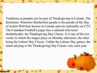 Traditions as parades can be part of Thanksgiving in Canada. The Kitchener- Waterloo Oktoberfest parade is the parade of the Day of Action With best known in Canada and airs nationally on CTV. The Canadian Football League has a national television doubleheader, the Thanksgiving Day Classic. It is one of the two weeks in which the league plays on Monday afternoon, the other being the Labour Day Classic. Unlike the Labour Day games, the teams playing in the Thanksgiving Day Classic vary each year.  