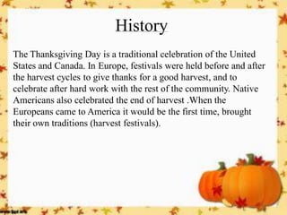 History 
The Thanksgiving Day is a traditional celebration of the United States and Canada. In Europe, festivals were held before and after the harvest cycles to give thanks for a good harvest, and to celebrate after hard work with the rest of the community. Native Americans also celebrated the end of harvest .When the Europeans came to America it would be the first time, brought their own traditions (harvest festivals). 
 