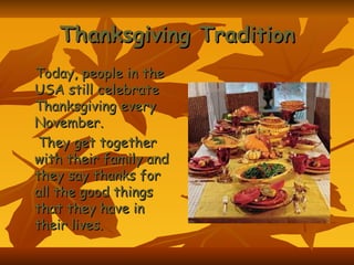 Thanksgiving Tradition Today, people in the USA still celebrate Thanksgiving every November. They get together with their family and they say thanks for all the good things that they have in their lives.