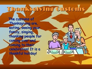 Thanksgiving Customs The customs of Thanksgiving are, eating, seeing your family, singing, thanking people for coming over and coming to their celebration! It is a thankful holiday!