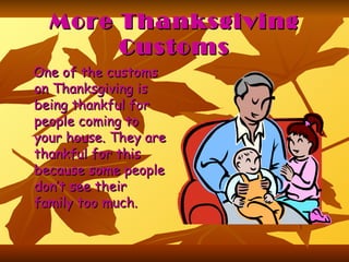 More Thanksgiving Customs One of the customs on Thanksgiving is being thankful for people coming to your house. They are thankful for this because some people don’t see their family too much.