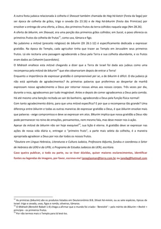 A outra festa judaica relacionada à colheita é Shavuot também chamada de Hag há-katzir (Festa da Sega) por
ser época de colheita de grãos, trigo e cevada (Ex 23.16) e de Hag há-bikurim (Festa das Primícias) por
envolver a entrega de uma oferta, a Deus, dos primeiros frutos da terra colhidos naquela sega (Nm 28.26).
A oferta de bikurim, em Shavuot, era uma porção dos primeiros grãos colhidos; em Sucot, o povo oferecia os
primeiros frutos da colheita de frutas11, como uva, tâmara e figo.
No judaísmo a mitzvá (preceito religioso) de bikurim (Dt 26:1-12) é especificamente dedicada a expressar
gratidão. Na época do Templo, cada agricultor tinha que trazer ao Templo em Jerusalém seus primeiros
frutos. Lá ele recitaria uma passagem agradecendo a Deus pela Terra e sua colheita abundante, e os frutos
eram dados ao Cohanim (sacerdotes).
O Midrash enaltece esta mitzvá chegando a dizer que a Terra de Israel foi dada aos judeus como uma
recompensa pela mitzvá de bikurim12 que eles observariam depois de entrar a Terra!
Enquanto a importância de expressar gratidão é compreensível per se, a de bikurim é difícil. O dia judaico já
não está apinhado de agradecimentos? As primeiras palavras que proferimos ao despertar de manhã
expressam nosso agradecimento a Deus por retornar nossas almas aos nossos corpos. Três vezes por dia,
durante a reza, agradecemos por tudo imaginável. Antes e depois de comer agradecemos a Deus pela comida.
Há até mesmo uma benção recitada ao sair do banheiro, agradecendo a Deus pela função física normal!
Com tanto agradecimento diário, para que uma mitzvá específica? E por que a recompensa tão grande? Uma
diferença entre bikurim e todas as outras maneiras de expressar gratidão a Deus, é que bikurim envolve mais
que palavras - exige compromisso e deve se expressar em atos. Bikurim implica que nossa gratidão a Deus não
pode permanecer no reino de emoções, pensamentos, nem mesmo fala, mas deve mover-nos à ação.
Apesar da mitzvá de bikurim não ser hoje exequível13, sua lição é eterna. A gratidão deve se expressar nas
ações de nossa vida diária e, entregar o "primeiro fruto", a parte mais seleta da colheita, é a maneira
apropriada agradecer a Deus por nos dar todos os nossos frutos.
*Doutora em Língua Hebraica, Literaturas e Cultura Judaica, Professora Adjunta, fundou e coordenou o Setor
de Hebraico da UERJ e da UFRJ, o Programa de Estudos Judaicos da UERJ, escritora.
Caso queira publicar, o todo ou parte, ou se tiver dúvidas, quiser maiores esclarecimentos, identificar
fontes ou legendas de imagens, por favor, escreva-me! janeglasman@terra.com.br ou janebg@hotmail.com




11
   As primícias (bikurim) são os produtos listados em Deuteronômio 8:8; Shivat há-minim, ou as sete espécies, típicas de
Israel: trigo e cevada, uvas, figos e romãs; oliveiras, tâmaras.
12
   O Midrash (Bereshit Rabah 1:4) chega a afirmar que o mundo foi criado– ‘Bereishit’ – pelo mérito de Bikurim = Reshit =
princípio - os primeiros frutos.
13
   Por não termos mais o Templo para lá levá-los.
 