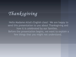 Thanksgiving
 Hello Madame Attal's English class! We are happy to
send this presentation to you about Thanksgiving and
        how it is celebrated by our families.
 Before the presentation begins, we want to explain a
      few things that you might not understand.
 