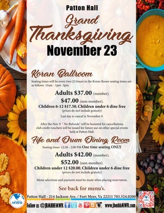 Grand
Thanksgiving
Patton Hall
November 23
Seating times will be every two (2) hours in the Koran Room seating times are
as follows 11am - 1pm -3pm
Adults $37.00 (member),
$47.00 (non-member),
Children 6-12 $17.50, Children under 6 dine free
(prices do not include gratuity)
Koran Ballroom
Seating times 12:30 - 2:00 PM One time seating ONLY
Adults $42.00 (member),
$52.00 (non-member),
Children under 12 $20.00, Children under 6 dine free
(prices do not include gratuity)
Menu selections and payment must be made when placing reservation.
Fife and Drum Dining Room
Patton Hall - 214 Jackson Ave. / Fort Myer, Va 22211 703.524.0200
See back for menu’s.
Last day to cancel is November 9.
After the Nov. 9 " No Refunds" will be honored for cancellations,
club credit vouchers will be issued for future use on other special events
held at Patton Hall.
 