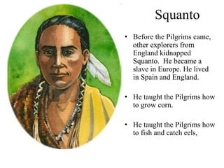 Squanto
• Before the Pilgrims came,
other explorers from
England kidnapped
Squanto. He became a
slave in Europe. He lived
in Spain and England.
• He taught the Pilgrims how
to grow corn.
• He taught the Pilgrims how
to fish and catch eels,
 