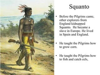 Squanto
• Before the Pilgrims came,
other explorers from
England kidnapped
Squanto. He became a
slave in Europe. He lived
in Spain and England.
• He taught the Pilgrims how
to grow corn.
• He taught the Pilgrims how
to fish and catch eels,
 