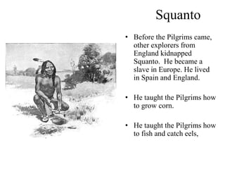 Squanto
• Before the Pilgrims came,
other explorers from
England kidnapped
Squanto. He became a
slave in Europe. He lived
in Spain and England.
• He taught the Pilgrims how
to grow corn.
• He taught the Pilgrims how
to fish and catch eels,
 