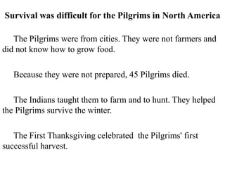 Survival was difficult for the Pilgrims in North America
The Pilgrims were from cities. They were not farmers and
did not know how to grow food.
Because they were not prepared, 45 Pilgrims died.
The Indians taught them to farm and to hunt. They helped
the Pilgrims survive the winter.
The First Thanksgiving celebrated the Pilgrims' first
successful harvest.
 