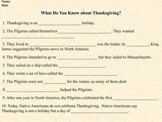 Name:
Date:
What Do You Know about Thanksgiving?
1. Thanksgiving is an _____________________ holiday.
2. The Pilgrims called themselves __________________________. They wanted
____________________________________
3. They lived in _________________. _______________ was the leader. In ___________, King
James suggested the Pilgrims move to North America.
4. The Pilgrims intended to go to ____________________ but they sailed to Massachusetts.
5. They sailed on a ship called the _______________________.
6. They wrote a set of laws called the __________________________.
7. The Pilgrims were not ___________ for the winter, so many of them died.
8. __________________________ helped the Pilgrims.
9. After one year in North America, the Pilgrims celebrated the first ______________________.
10. Today, Native Americans do not celebrate Thanksgiving. Native Americans say
Thanksgiving is not a holiday but a day of ____________________________.
 