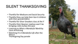 SILENT THANKSGIVING
• Thankful for Medicare and Social Security
• Thankful they can help their Gen X children
with their grandchildren
• Thankful for Silver Sneakers class at the Y
• Thankful their Boomer nephew won’t be
bringing a tofu turkey this year
• Listening to What a Wonderful World by
Louis Armstrong
• Watching It’s A Wonderful Life after the
Macy’s
Thanksgiving Day parade

 