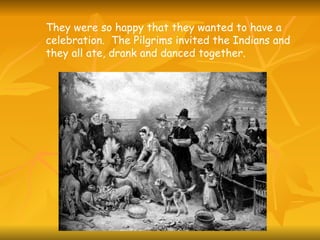 They were so happy that they wanted to have a celebration.  The Pilgrims invited the Indians and they all ate, drank and danced together. 