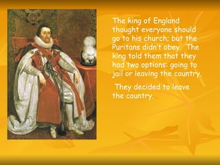 The king of England thought everyone should go to his church; but the Puritans didn’t obey.  The king told them that they had two options: going to jail or leaving the country. They decided to leave the country. 