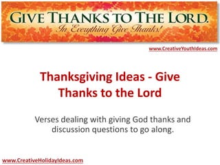 www.CreativeYouthIdeas.com 
Thanksgiving Ideas - Give 
Thanks to the Lord 
Verses dealing with giving God thanks and 
discussion questions to go along. 
www.CreativeHolidayIdeas.com 
 