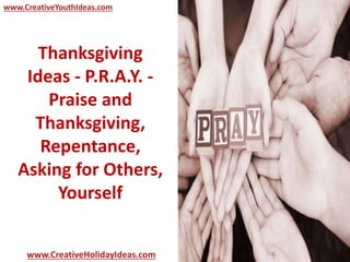 www.CreativeYouthIdeas.com 
Thanksgiving 
Ideas - P.R.A.Y. - 
Praise and 
Thanksgiving, 
Repentance, 
Asking for Others, 
Yourself 
www.CreativeHolidayIdeas.com 
 