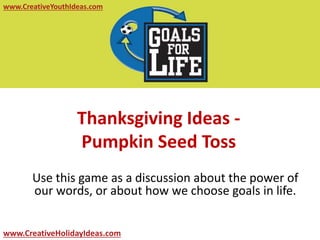 www.CreativeYouthIdeas.com 
Thanksgiving Ideas - 
Pumpkin Seed Toss 
Use this game as a discussion about the power of 
our words, or about how we choose goals in life. 
www.CreativeHolidayIdeas.com 
 
