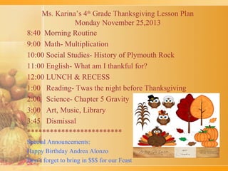 Ms. Karina’s 4th Grade Thanksgiving Lesson Plan
Monday November 25,2013
8:40 Morning Routine
9:00 Math- Multiplication
10:00 Social Studies- History of Plymouth Rock
11:00 English- What am I thankful for?
12:00 LUNCH & RECESS
1:00 Reading- Twas the night before Thanksgiving
2:00 Science- Chapter 5 Gravity
3:00 Art, Music, Library
3:45 Dismissal
*************************
Special Announcements:
Happy Birthday Andrea Alonzo
Don’t forget to bring in $$$ for our Feast

 
